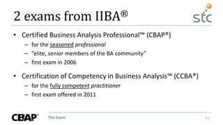 The Exam 13
2 exams from IIBA®
• Certified Business Analysis Professional™ (CBAP®)
– for the seasoned professional
– “elite, senior members of the BA community”
– first exam in 2006
• Certification of Competency in Business Analysis™ (CCBA®)
– for the fully competent practitioner
– first exam offered in 2011
 