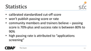 The Exam 19
Statistics
• calibrated standardized cut-off score
• won’t publish passing score or rate
• community members and trainers believe – passing
score is 70%-plus and success rate is between 80% to
90%
• high passing rate is attributed to “applications
screening”
 