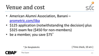 The Exam 20
Venue and cost
• American Alumni Association, Banani –
prometric.com/iiba
• $125 application (notwithstanding the decision) plus
$325 exam fee ($450 for non-members)
• be a member, you save $75*
[ Time check, 10 am ]* for Bangladeshis
 