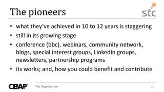 The Organization 23
The pioneers
• what they’ve achieved in 10 to 12 years is staggering
• still in its growing stage
• conference (bbc), webinars, community network,
blogs, special interest groups, LinkedIn groups,
newsletters, partnership programs
• its works; and, how you could benefit and contribute
 