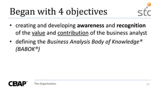 The Organization 24
Began with 4 objectives
• creating and developing awareness and recognition
of the value and contribution of the business analyst
• defining the Business Analysis Body of Knowledge®
(BABOK®)
 