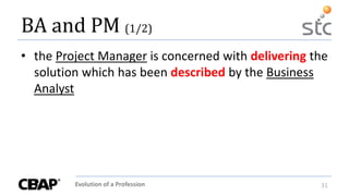 Evolution of a Profession 31
BA and PM (1/2)
• the Project Manager is concerned with delivering the
solution which has been described by the Business
Analyst
 