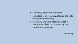 • a relatively less known profession
• early stage of an evolving profession of a wide
participating community
• expectedly, there are inconsistencies* in
appreciation of key concepts among the
practicing professionals
* decreasing
 