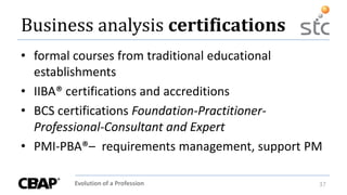 Evolution of a Profession 37
Business analysis certifications
• formal courses from traditional educational
establishments
• IIBA® certifications and accreditions
• BCS certifications Foundation-Practitioner-
Professional-Consultant and Expert
• PMI-PBA®– requirements management, support PM
 