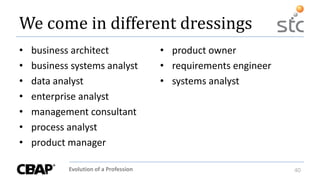 Evolution of a Profession 40
We come in different dressings
• business architect
• business systems analyst
• data analyst
• enterprise analyst
• management consultant
• process analyst
• product manager
• product owner
• requirements engineer
• systems analyst
 