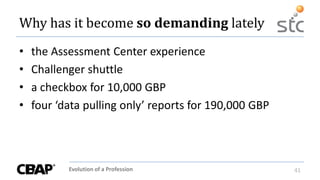 Evolution of a Profession 41
Why has it become so demanding lately
• the Assessment Center experience
• Challenger shuttle
• a checkbox for 10,000 GBP
• four ‘data pulling only’ reports for 190,000 GBP
 