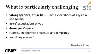Evolution of a Profession 43
What is particularly challenging
• talking specifics, explicitly – users’ expectations of a system,
any system
• users’ expectations of you
• developers’ speak
• submission-approval processes and templates
• remaining yourself
[ Time check, 11 am ]
 