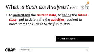 The Profession 50
What is Business Analysis? (4/5)
• to understand the current state, to define the future
state, and to determine the activities required to
move from the current to the future state
so, what it is, really
 