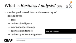 The Profession 51
What is Business Analysis? (5/5)
• can be performed from a diverse array of
perspectives
– agile
– business intelligence
– information technology
– business architecture
– business process management
how it is tailored
 