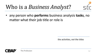 The Profession 52
Who is a Business Analyst?
• any person who performs business analysis tasks, no
matter what their job title or role is
the activities, not the titles
 