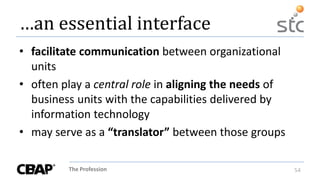 The Profession 54
…an essential interface
• facilitate communication between organizational
units
• often play a central role in aligning the needs of
business units with the capabilities delivered by
information technology
• may serve as a “translator” between those groups
 