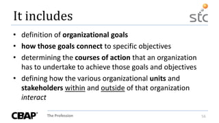 The Profession 56
It includes
• definition of organizational goals
• how those goals connect to specific objectives
• determining the courses of action that an organization
has to undertake to achieve those goals and objectives
• defining how the various organizational units and
stakeholders within and outside of that organization
interact
 