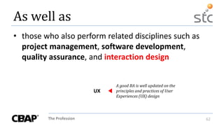 The Profession 62
As well as
• those who also perform related disciplines such as
project management, software development,
quality assurance, and interaction design
A good BA is well updated on the
principles and practices of User
Experiences (UX) design
UX
 