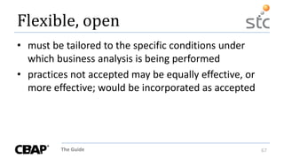 The Guide 67
Flexible, open
• must be tailored to the specific conditions under
which business analysis is being performed
• practices not accepted may be equally effective, or
more effective; would be incorporated as accepted
 