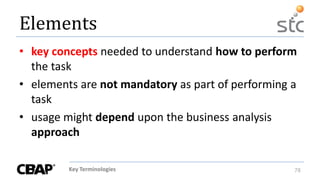 Key Terminologies 78
Elements
• key concepts needed to understand how to perform
the task
• elements are not mandatory as part of performing a
task
• usage might depend upon the business analysis
approach
 