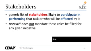Key Terminologies 81
Stakeholders
• generic list of stakeholders likely to participate in
performing that task or who will be affected by it
• BABOK® does not mandate these roles be filled for
any given initiative
list
 