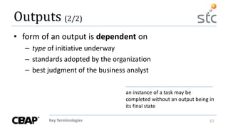 Key Terminologies 83
Outputs (2/2)
• form of an output is dependent on
– type of initiative underway
– standards adopted by the organization
– best judgment of the business analyst
an instance of a task may be
completed without an output being in
its final state
 