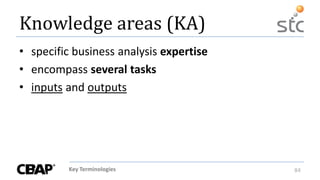 Key Terminologies 84
Knowledge areas (KA)
• specific business analysis expertise
• encompass several tasks
• inputs and outputs
 