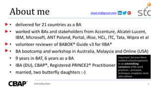 Introduction 9
About me
• delivered for 21 countries as a BA
• worked with BAs and stakeholders from Accenture, Alcatel-Lucent,
IBM, Microsoft, ANT Poland, Portal, iRise, HCL, ITC, Tata, Wipro et al
• volunteer reviewer of BABOK® Guide v3 for IIBA®
• BA bootcamp and workshop in Australia, Malaysia and Online (USA)
• 9 years in BAT, 6 years as a BA
• IBA (DU), CBAP®, Registered PRINCE2® Practitioner
• married, two butterfly daughters :-)
important, because these
enabled critical exposures
to an astonishing
variances of BA work
practices – processes,
techniques, templates, tools
and cultures
ahad.oli@gmail.com
 