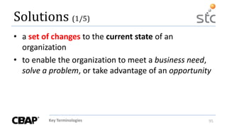 Key Terminologies 95
Solutions (1/5)
• a set of changes to the current state of an
organization
• to enable the organization to meet a business need,
solve a problem, or take advantage of an opportunity
 