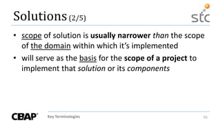Key Terminologies 96
Solutions(2/5)
• scope of solution is usually narrower than the scope
of the domain within which it’s implemented
• will serve as the basis for the scope of a project to
implement that solution or its components
 