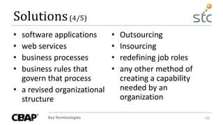 Key Terminologies 98
Solutions(4/5)
• software applications
• web services
• business processes
• business rules that
govern that process
• a revised organizational
structure
• Outsourcing
• Insourcing
• redefining job roles
• any other method of
creating a capability
needed by an
organization
 