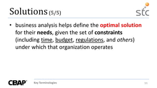 Key Terminologies 99
Solutions(5/5)
• business analysis helps define the optimal solution
for their needs, given the set of constraints
(including time, budget, regulations, and others)
under which that organization operates
 