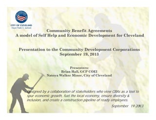 1
Community Benefit Agreements
A model of Self Help and Economic Development for Cleveland
Presentation to the Community Development Corporations
September 19, 2013
Presenters:
Brian Hall, GCP COEI
Natoya Walker Minor, City of Cleveland
Designed by a collaboration of stakeholders who view CBAs as a tool to
spur economic growth, fuel the local economy, ensure diversity &
inclusion, and create a construction pipeline of ready employees.
September 19 2013
 