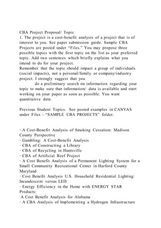 CBA Project Proposal/ Topic
1. The project is a cost-benefit analysis of a project that is of
interest to you. See paper submission guide. Sample CBA
Projects are posted under “Files.” You may propose three
possible topics with the first topic on the list as your preferred
topic. Add two sentences which briefly explains what you
intend to do for your project.
Remember that the topic should impact a group of individuals
(social impacts), not a personal/family or company/industry
project. I strongly suggest that you
do a preliminary search on information regarding your
topic to make sure that information/ data is available and start
working on your paper as soon as possible. You want
quantitative data.
Previous Student Topics. See posted examples in CANVAS
under Files – “SAMPLE CBA PROJECTS” folder.
· A Cost-Benefit Analysis of Smoking Cessation: Madison
County Perspective
· Gambling: A Cost-Benefit Analysis
· CBA of Constructing a Library
· CBA of Recycling in Huntsville
· CBA of Artificial Reef Project
· A Cost Benefit Analysis of a Permanent Lighting System for a
Small Community Recreational Center in Harford County
Maryland
· Cost Benefit Analysis U.S. Household Residential Lighting:
Incandescent versus LED
· Energy Efficiency in the Home with ENERGY STAR
Products:
A Cost Benefit Analysis for Alabama
· A CBA Analysis of Implementing a Hydrogen Infrastructure
 