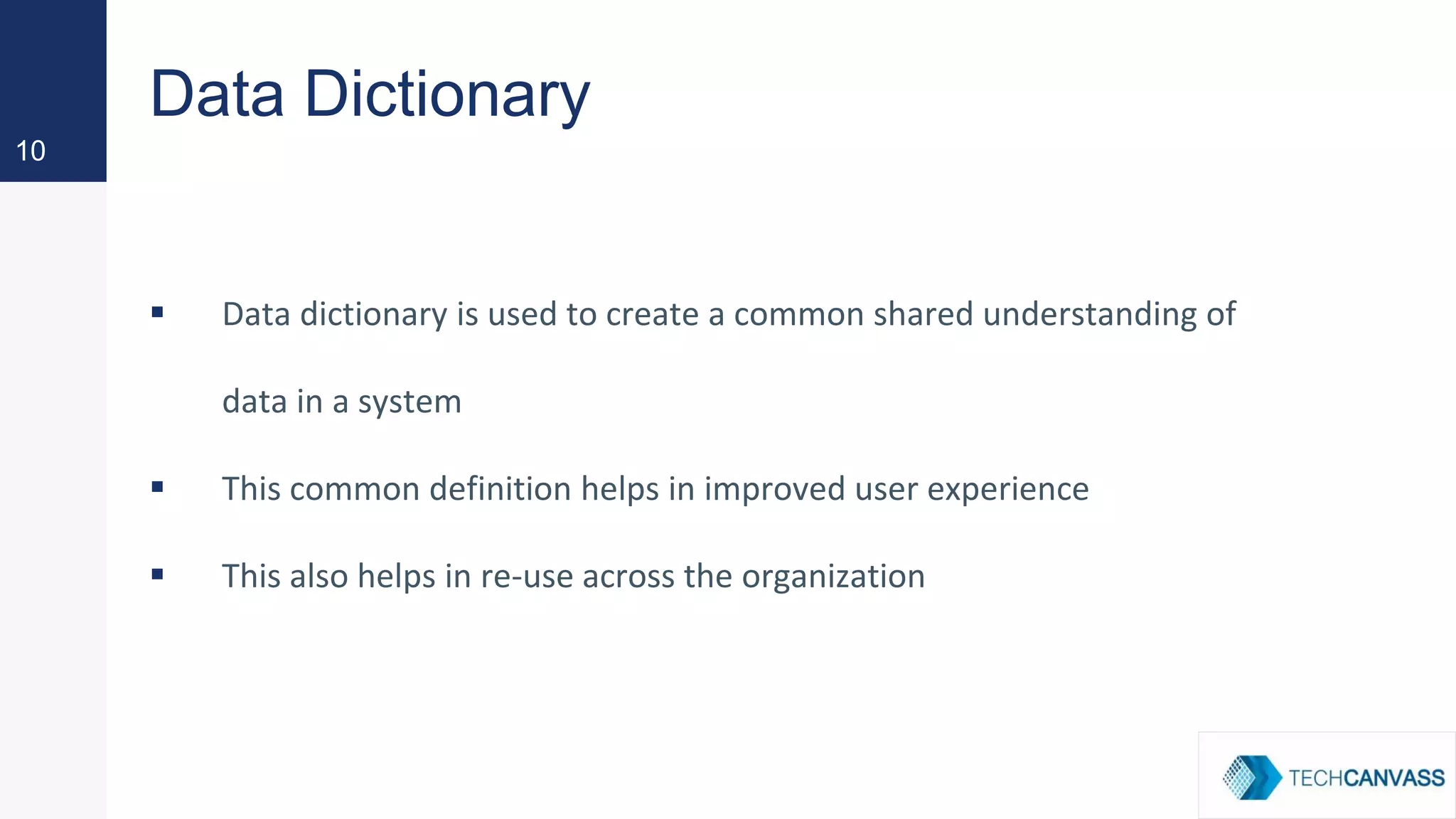 Data Dictionary
▪ Data dictionary is used to create a common shared understanding of
data in a system
▪ This common definition helps in improved user experience
▪ This also helps in re-use across the organization
10
 
