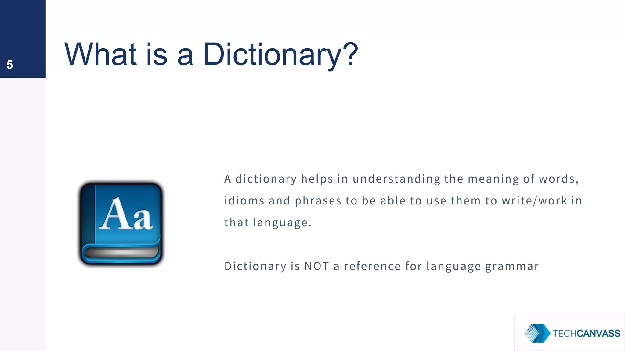 What is a Dictionary?5
A dictionary helps in understanding the meaning of words,
idioms and phrases to be able to use them to write/work in
that language.
Dictionary is NOT a reference for language grammar
 