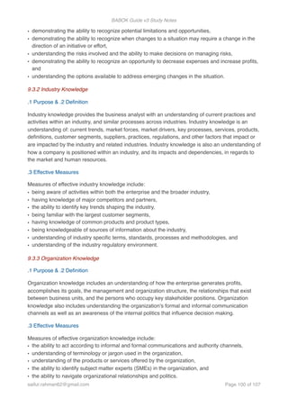 BABOK Guide v3 Study Notes
• demonstrating the ability to recognize potential limitations and opportunities,
• demonstrating the ability to recognize when changes to a situation may require a change in the
direction of an initiative or effort,
• understanding the risks involved and the ability to make decisions on managing risks,
• demonstrating the ability to recognize an opportunity to decrease expenses and increase proﬁts,
and
• understanding the options available to address emerging changes in the situation.
9.3.2 Industry Knowledge
.1 Purpose & .2 Deﬁnition
Industry knowledge provides the business analyst with an understanding of current practices and
activities within an industry, and similar processes across industries. Industry knowledge is an
understanding of: current trends, market forces, market drivers, key processes, services, products,
deﬁnitions, customer segments, suppliers, practices, regulations, and other factors that impact or
are impacted by the industry and related industries. Industry knowledge is also an understanding of
how a company is positioned within an industry, and its impacts and dependencies, in regards to
the market and human resources.
.3 Effective Measures
Measures of effective industry knowledge include:
• being aware of activities within both the enterprise and the broader industry,
• having knowledge of major competitors and partners,
• the ability to identify key trends shaping the industry,
• being familiar with the largest customer segments,
• having knowledge of common products and product types,
• being knowledgeable of sources of information about the industry,
• understanding of industry speciﬁc terms, standards, processes and methodologies, and
• understanding of the industry regulatory environment.
9.3.3 Organization Knowledge
.1 Purpose & .2 Deﬁnition
Organization knowledge includes an understanding of how the enterprise generates proﬁts,
accomplishes its goals, the management and organization structure, the relationships that exist
between business units, and the persons who occupy key stakeholder positions. Organization
knowledge also includes understanding the organization's formal and informal communication
channels as well as an awareness of the internal politics that inﬂuence decision making.
.3 Effective Measures
Measures of effective organization knowledge include:
• the ability to act according to informal and formal communications and authority channels,
• understanding of terminology or jargon used in the organization,
• understanding of the products or services offered by the organization,
• the ability to identify subject matter experts (SMEs) in the organization, and
• the ability to navigate organizational relationships and politics.
saifur.rahman62@gmail.com Page of100 107
 