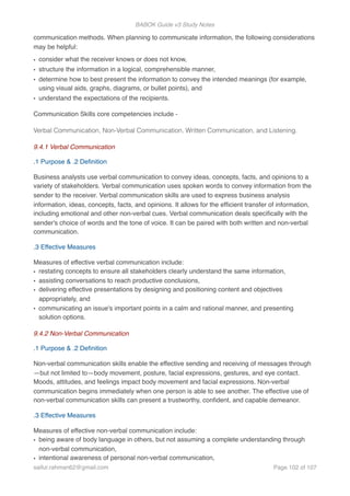 BABOK Guide v3 Study Notes
communication methods. When planning to communicate information, the following considerations
may be helpful:
• consider what the receiver knows or does not know,
• structure the information in a logical, comprehensible manner,
• determine how to best present the information to convey the intended meanings (for example,
using visual aids, graphs, diagrams, or bullet points), and
• understand the expectations of the recipients.
Communication Skills core competencies include -
Verbal Communication, Non-Verbal Communication, Written Communication, and Listening.
9.4.1 Verbal Communication
.1 Purpose & .2 Deﬁnition
Business analysts use verbal communication to convey ideas, concepts, facts, and opinions to a
variety of stakeholders. Verbal communication uses spoken words to convey information from the
sender to the receiver. Verbal communication skills are used to express business analysis
information, ideas, concepts, facts, and opinions. It allows for the efﬁcient transfer of information,
including emotional and other non-verbal cues. Verbal communication deals speciﬁcally with the
sender's choice of words and the tone of voice. It can be paired with both written and non-verbal
communication.
.3 Effective Measures
Measures of effective verbal communication include:
• restating concepts to ensure all stakeholders clearly understand the same information,
• assisting conversations to reach productive conclusions,
• delivering effective presentations by designing and positioning content and objectives
appropriately, and
• communicating an issue's important points in a calm and rational manner, and presenting
solution options.
9.4.2 Non-Verbal Communication
.1 Purpose & .2 Deﬁnition
Non-verbal communication skills enable the effective sending and receiving of messages through
—but not limited to—body movement, posture, facial expressions, gestures, and eye contact.
Moods, attitudes, and feelings impact body movement and facial expressions. Non-verbal
communication begins immediately when one person is able to see another. The effective use of
non-verbal communication skills can present a trustworthy, conﬁdent, and capable demeanor.
.3 Effective Measures
Measures of effective non-verbal communication include:
• being aware of body language in others, but not assuming a complete understanding through
non-verbal communication,
• intentional awareness of personal non-verbal communication,
saifur.rahman62@gmail.com Page of102 107
 