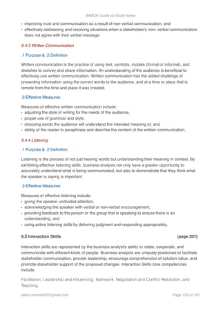 BABOK Guide v3 Study Notes
• improving trust and communication as a result of non-verbal communication, and
• effectively addressing and resolving situations when a stakeholder's non- verbal communication
does not agree with their verbal message.
9.4.3 Written Communication
.1 Purpose & .2 Deﬁnition
Written communication is the practice of using text, symbols, models (formal or informal), and
sketches to convey and share information. An understanding of the audience is beneﬁcial to
effectively use written communication. Written communication has the added challenge of
presenting information using the correct words to the audience, and at a time or place that is
remote from the time and place it was created.
.3 Effective Measures
Measures of effective written communication include:
• adjusting the style of writing for the needs of the audience,
• proper use of grammar and style,
• choosing words the audience will understand the intended meaning of, and
• ability of the reader to paraphrase and describe the content of the written communication.
9.4.4 Listening
.1 Purpose & .2 Deﬁnition
Listening is the process of not just hearing words but understanding their meaning in context. By
exhibiting effective listening skills, business analysts not only have a greater opportunity to
accurately understand what is being communicated, but also to demonstrate that they think what
the speaker is saying is important.
.3 Effective Measures
Measures of effective listening include:
• giving the speaker undivided attention,
• acknowledging the speaker with verbal or non-verbal encouragement,
• providing feedback to the person or the group that is speaking to ensure there is an
understanding, and
• using active listening skills by deferring judgment and responding appropriately.
9.5 Interaction Skills (page 207)
Interaction skills are represented by the business analyst's ability to relate, cooperate, and
communicate with different kinds of people. Business analysts are uniquely positioned to facilitate
stakeholder communication, provide leadership, encourage comprehension of solution value, and
promote stakeholder support of the proposed changes. Interaction Skills core competencies
include:
Facilitation, Leadership and Inﬂuencing, Teamwork, Negotiation and Conﬂict Resolution, and
Teaching.
saifur.rahman62@gmail.com Page of103 107
 