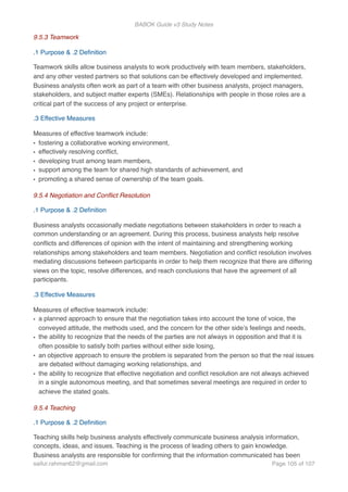 BABOK Guide v3 Study Notes
9.5.3 Teamwork
.1 Purpose & .2 Deﬁnition
Teamwork skills allow business analysts to work productively with team members, stakeholders,
and any other vested partners so that solutions can be effectively developed and implemented.
Business analysts often work as part of a team with other business analysts, project managers,
stakeholders, and subject matter experts (SMEs). Relationships with people in those roles are a
critical part of the success of any project or enterprise.
.3 Effective Measures
Measures of effective teamwork include:
• fostering a collaborative working environment,
• effectively resolving conﬂict,
• developing trust among team members,
• support among the team for shared high standards of achievement, and
• promoting a shared sense of ownership of the team goals.
9.5.4 Negotiation and Conﬂict Resolution
.1 Purpose & .2 Deﬁnition
Business analysts occasionally mediate negotiations between stakeholders in order to reach a
common understanding or an agreement. During this process, business analysts help resolve
conﬂicts and differences of opinion with the intent of maintaining and strengthening working
relationships among stakeholders and team members. Negotiation and conﬂict resolution involves
mediating discussions between participants in order to help them recognize that there are differing
views on the topic, resolve differences, and reach conclusions that have the agreement of all
participants.
.3 Effective Measures
Measures of effective teamwork include:
• a planned approach to ensure that the negotiation takes into account the tone of voice, the
conveyed attitude, the methods used, and the concern for the other side’s feelings and needs,
• the ability to recognize that the needs of the parties are not always in opposition and that it is
often possible to satisfy both parties without either side losing,
• an objective approach to ensure the problem is separated from the person so that the real issues
are debated without damaging working relationships, and
• the ability to recognize that effective negotiation and conﬂict resolution are not always achieved
in a single autonomous meeting, and that sometimes several meetings are required in order to
achieve the stated goals.
9.5.4 Teaching
.1 Purpose & .2 Deﬁnition
Teaching skills help business analysts effectively communicate business analysis information,
concepts, ideas, and issues. Teaching is the process of leading others to gain knowledge.
Business analysts are responsible for conﬁrming that the information communicated has been
saifur.rahman62@gmail.com Page of105 107
 