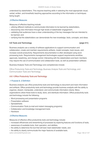 BABOK Guide v3 Study Notes
understood by stakeholders. This requires teaching skills in selecting the most appropriate visual,
verbal, written, and kinesthetic teaching approaches according to the information or techniques
being taught.
.3 Effective Measures
Measures of effective teaching include:
• utilizing different methods to communicate information to be learned by stakeholders,
• discovering new information through high levels of stakeholder engagement,
• validating that audiences have a clear understanding of the key messages that are intended to
be learned, and
• verifying that the stakeholders can demonstrate the new knowledge, facts, concepts, and ideas.
9.6 Tools and Technology (page 211)
Business analysts use a variety of software applications to support communication and
collaboration, create and maintain requirements artifacts, model concepts, track issues, and
increase overall productivity. Requirements documentation is often developed using word
processing tools. Requirements management technologies support requirements workﬂow,
approvals, baselining, and change control. Interacting with the stakeholders and team members
may require the use of communication and collaboration tools, as well as presentation software
Business Analysis Tools and Technology core competencies include:
Ofﬁce Productivity Tools and Technology, Business Analysis Tools and Technology, and
Communication Tools and Technology.
9.6.1 Ofﬁce Productivity Tools and Technology
.1 Purpose & .2 Deﬁnition
Business analysts use ofﬁce productivity tools and technology to document and track information
and artifacts. Ofﬁce productivity tools and technology provide business analysts with the ability to
organize, dissect, manipulate, understand, and communicate information clearly. Many
organizations utilize these tools to study, store, and distribute information. Ofﬁce productivity tools
and technology include the following:
• Word processing and presentation programs
• Presentation software
• Spreadsheets
• Communication Tools (e-mail and instant messaging programs)
• Collaboration and knowledge management tools
• Hardware
.3 Effective Measures
Measures of effective ofﬁce productivity tools and technology include:
• increased efﬁciencies and streamlining of processes by exploring features and functions of tools,
• awareness of available tools, their operation, and abilities,
• the ability to determine the tool that will best meet stakeholder needs, and
• the ability to clearly communicate the major features of available tools.
saifur.rahman62@gmail.com Page of106 107
 