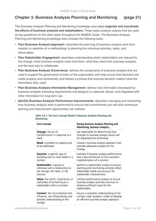 BABOK Guide v3 Study Notes
Chapter 3: Business Analysis Planning and Monitoring (page 21)
The Business Analysis Planning and Monitoring knowledge area tasks organize and coordinate
the efforts of business analysts and stakeholders. These tasks produce outputs that are used
as key guidelines for the other tasks throughout the BABOK Guide. The Business Analysis
Planning and Monitoring knowledge area includes the following tasks:
• Plan Business Analysis Approach: describes the planning of business analysis work from
creation or selection of a methodology to planning the individual activities, tasks, and
deliverables.
• Plan Stakeholder Engagement: describes understanding which stakeholders are relevant to
the change, what business analysts need from them, what they need from business analysts,
and the best way to collaborate.
• Plan Business Analysis Governance: deﬁnes the components of business analysis that are
used to support the governance function of the organization and help ensure that decisions are
made properly and consistently, and follows a process that ensures decision makers have the
information they need.
• Plan Business Analysis Information Management: deﬁnes how information developed by
business analysts (including requirements and designs) is captured, stored, and integrated with
other information for long-term use.
• Identify Business Analysis Performance Improvements: describes managing and monitoring
how business analysis work is performed to ensure that commitments are met and continuous
learning and improvement opportunities are realized.
saifur.rahman62@gmail.com Page of11 107
 
