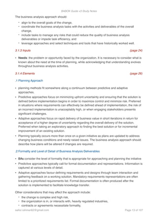 BABOK Guide v3 Study Notes
The business analysis approach should:
- align to the overall goals of the change,
- coordinate the business analysis tasks with the activities and deliverables of the overall
change,
- include tasks to manage any risks that could reduce the quality of business analysis
deliverables or impede task efﬁciency, and
- leverage approaches and select techniques and tools that have historically worked well.
3.1.3 Inputs (page 24)
• Needs: the problem or opportunity faced by the organization. It is necessary to consider what is
known about the need at the time of planning, while acknowledging that understanding evolves
throughout business analysis activities.
3.1.4 Elements (page 26)
.1 Planning Approach
• planning methods ﬁt somewhere along a continuum between predictive and adaptive
approaches.
• Predictive approaches focus on minimizing upfront uncertainty and ensuring that the solution is
deﬁned before implementation begins in order to maximize control and minimize risk. Preferred
in situations where requirements can effectively be deﬁned ahead of implementation, the risk of
an incorrect implementation is unacceptably high, or when engaging stakeholders presents
signiﬁcant challenges.
• Adaptive approaches focus on rapid delivery of business value in short iterations in return for
acceptance of a higher degree of uncertainty regarding the overall delivery of the solution.
Preferred when taking an exploratory approach to ﬁnding the best solution or for incremental
improvement of an existing solution.
• Planning typically occurs more than once on a given initiative as plans are updated to address
changing business conditions and newly raised issues. The business analysis approach should
describe how plans will be altered if changes are required.
.2 Formality and Level of Detail of Business Analysis Deliverables
• BAs consider the level of formality that is appropriate for approaching and planning the initiative
• Predictive approaches typically call for formal documentation and representations. Information is
captured at various levels of detail.
• Adaptive approaches favour deﬁning requirements and designs through team interaction and
gathering feedback on a working solution. Mandatory requirements representations are often
limited to a prioritized requirements list. Formal documentation is often produced after the
solution is implemented to facilitate knowledge transfer.
Other considerations that may affect the approach include:
- the change is complex and high risk,
- the organization is in, or interacts with, heavily regulated industries,
- contracts or agreements necessitate formality,
saifur.rahman62@gmail.com Page of13 107
 