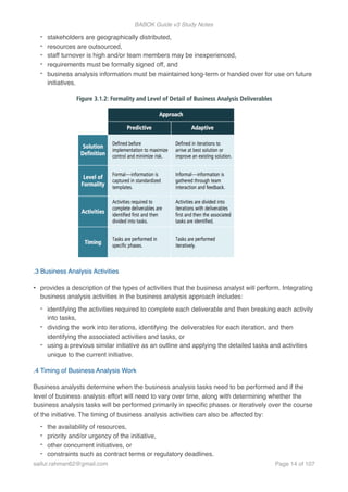 BABOK Guide v3 Study Notes
- stakeholders are geographically distributed,
- resources are outsourced,
- staff turnover is high and/or team members may be inexperienced,
- requirements must be formally signed off, and
- business analysis information must be maintained long-term or handed over for use on future
initiatives.
.3 Business Analysis Activities
• provides a description of the types of activities that the business analyst will perform. Integrating
business analysis activities in the business analysis approach includes:
- identifying the activities required to complete each deliverable and then breaking each activity
into tasks,
- dividing the work into iterations, identifying the deliverables for each iteration, and then
identifying the associated activities and tasks, or
- using a previous similar initiative as an outline and applying the detailed tasks and activities
unique to the current initiative.
.4 Timing of Business Analysis Work
Business analysts determine when the business analysis tasks need to be performed and if the
level of business analysis effort will need to vary over time, along with determining whether the
business analysis tasks will be performed primarily in speciﬁc phases or iteratively over the course
of the initiative. The timing of business analysis activities can also be affected by:
- the availability of resources,
- priority and/or urgency of the initiative,
- other concurrent initiatives, or
- constraints such as contract terms or regulatory deadlines.
saifur.rahman62@gmail.com Page of14 107
 
