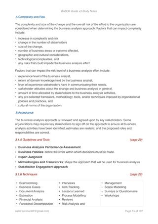 BABOK Guide v3 Study Notes
.5 Complexity and Risk
The complexity and size of the change and the overall risk of the effort to the organization are
considered when determining the business analysis approach. Factors that can impact complexity
include:
- increase in complexity and risk
- change in the number of stakeholders
- size of the change,
- number of business areas or systems affected,
- geographic and cultural considerations,
- technological complexities, and
- any risks that could impede the business analysis effort.
Factors that can impact the risk level of a business analysis effort include:
- experience level of the business analyst,
- extent of domain knowledge held by the business analyst,
- level of experience stakeholders have in communicating their needs,
- stakeholder attitudes about the change and business analysis in general,
- amount of time allocated by stakeholders to the business analysis activities,
- any pre-selected framework, methodology, tools, and/or techniques imposed by organizational
policies and practices, and
- cultural norms of the organization.
.6 Acceptance
The business analysis approach is reviewed and agreed upon by key stakeholders. Some
organizations may require key stakeholders to sign off on the approach to ensure all business
analysis activities have been identiﬁed, estimates are realistic, and the proposed roles and
responsibilities are correct.
3.1.5 Guidelines and Tools (page 29)
• Business Analysis Performance Assessment
• Business Policies: deﬁne the limits within which decisions must be made.
• Expert Judgment
• Methodologies and Frameworks: shape the approach that will be used for business analysis
• Stakeholder Engagement Approach
3.1.6 Techniques (page 29)
• Brainstorming
• Business Cases
• Document Analysis
• Estimation
• Financial Analysis
• Functional Decomposition
• Interviews
• Item Tracking
• Lessons Learned
• Process Modelling
• Reviews
• Risk Analysis and
• Management
• Scope Modelling
• Surveys or Questionnaire
• Workshops
saifur.rahman62@gmail.com Page of15 107
 