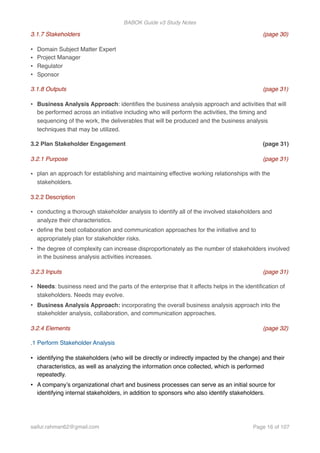 BABOK Guide v3 Study Notes
3.1.7 Stakeholders (page 30)
• Domain Subject Matter Expert
• Project Manager
• Regulator
• Sponsor
3.1.8 Outputs (page 31)
• Business Analysis Approach: identiﬁes the business analysis approach and activities that will
be performed across an initiative including who will perform the activities, the timing and
sequencing of the work, the deliverables that will be produced and the business analysis
techniques that may be utilized.
3.2 Plan Stakeholder Engagement (page 31)
3.2.1 Purpose (page 31)
• plan an approach for establishing and maintaining effective working relationships with the
stakeholders.
3.2.2 Description
• conducting a thorough stakeholder analysis to identify all of the involved stakeholders and
analyze their characteristics.
• deﬁne the best collaboration and communication approaches for the initiative and to
appropriately plan for stakeholder risks.
• the degree of complexity can increase disproportionately as the number of stakeholders involved
in the business analysis activities increases.
3.2.3 Inputs (page 31)
• Needs: business need and the parts of the enterprise that it affects helps in the identiﬁcation of
stakeholders. Needs may evolve.
• Business Analysis Approach: incorporating the overall business analysis approach into the
stakeholder analysis, collaboration, and communication approaches.
3.2.4 Elements (page 32)
.1 Perform Stakeholder Analysis
• identifying the stakeholders (who will be directly or indirectly impacted by the change) and their
characteristics, as well as analyzing the information once collected, which is performed
repeatedly.
• A company’s organizational chart and business processes can serve as an initial source for
identifying internal stakeholders, in addition to sponsors who also identify stakeholders.
saifur.rahman62@gmail.com Page of16 107
 
