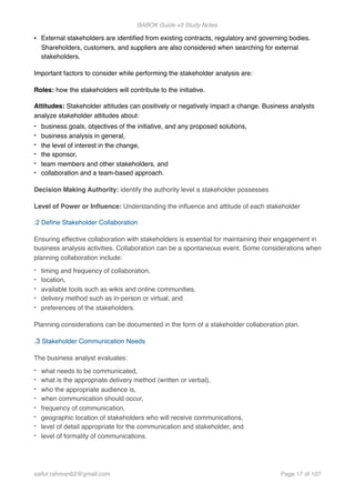 BABOK Guide v3 Study Notes
• External stakeholders are identiﬁed from existing contracts, regulatory and governing bodies.
Shareholders, customers, and suppliers are also considered when searching for external
stakeholders.
Important factors to consider while performing the stakeholder analysis are:
Roles: how the stakeholders will contribute to the initiative.
Attitudes: Stakeholder attitudes can positively or negatively impact a change. Business analysts
analyze stakeholder attitudes about:
- business goals, objectives of the initiative, and any proposed solutions,
- business analysis in general,
- the level of interest in the change,
- the sponsor,
- team members and other stakeholders, and
- collaboration and a team-based approach.
Decision Making Authority: identify the authority level a stakeholder possesses
Level of Power or Inﬂuence: Understanding the inﬂuence and attitude of each stakeholder
.2 Deﬁne Stakeholder Collaboration
Ensuring effective collaboration with stakeholders is essential for maintaining their engagement in
business analysis activities. Collaboration can be a spontaneous event. Some considerations when
planning collaboration include:
- timing and frequency of collaboration,
- location,
- available tools such as wikis and online communities,
- delivery method such as in-person or virtual, and
- preferences of the stakeholders.
Planning considerations can be documented in the form of a stakeholder collaboration plan.
.3 Stakeholder Communication Needs
The business analyst evaluates:
- what needs to be communicated,
- what is the appropriate delivery method (written or verbal),
- who the appropriate audience is,
- when communication should occur,
- frequency of communication,
- geographic location of stakeholders who will receive communications,
- level of detail appropriate for the communication and stakeholder, and
- level of formality of communications.
saifur.rahman62@gmail.com Page of17 107
 