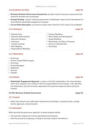BABOK Guide v3 Study Notes
3.2.5 Guidelines and Tools (page 35)
• Business Analysis Performance Assessment: provides results of previous assessments that
should be reviewed and incorporated.
• Change Strategy: used for improved assessment of stakeholder impact and the development of
more effective stakeholder engagement strategies.
• Current State Description: provides the context within which the work needs to be completed.
3.2.6 Techniques (page 35)
3.2.7 Stakeholders (page 36)
• Customers
• Domain Subject Matter Experts
• End Users
• Project Managers
• Regulators
• Sponsor
• Supplier
3.2.8 Outputs (page 36)
• Stakeholder Engagement Approach: contains a list of the stakeholders, their characteristics
which were analyzed, and a listing of roles and responsibilities for the change. It also identiﬁes
the collaboration and communication approaches the business analyst will utilize during the
initiative.
3.3 Plan Business Analysis Governance (page 37)
3.3.1 Purpose
• deﬁne how decisions are made about requirements and designs, including reviews, change
control, approvals, and prioritization.
3.3.2 Description
When planning the governance approach, business analysts identify:
• how business analysis work will be approached and prioritized,
• what the process for proposing a change to business analysis information is,
• Brainstorming
• Business Rules Analysis
• Document Analysis
• Interviews
• Lessons Learned
• Mind Mapping
• Organizational Modelling
• Process Modelling
• Risk Analysis and Management
• Scope Modelling
• Stakeholder List, Map or Personas
• Survey or Questionnaire
• Workshops
saifur.rahman62@gmail.com Page of18 107
 