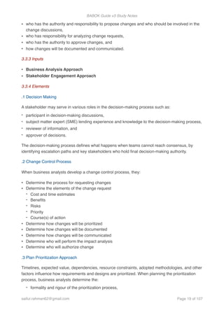 BABOK Guide v3 Study Notes
• who has the authority and responsibility to propose changes and who should be involved in the
change discussions,
• who has responsibility for analyzing change requests,
• who has the authority to approve changes, and
• how changes will be documented and communicated.
3.3.3 Inputs
• Business Analysis Approach
• Stakeholder Engagement Approach
3.3.4 Elements
.1 Decision Making
A stakeholder may serve in various roles in the decision-making process such as:
- participant in decision-making discussions,
- subject matter expert (SME) lending experience and knowledge to the decision-making process,
- reviewer of information, and
- approver of decisions.
The decision-making process deﬁnes what happens when teams cannot reach consensus, by
identifying escalation paths and key stakeholders who hold ﬁnal decision-making authority.
.2 Change Control Process
When business analysts develop a change control process, they:
• Determine the process for requesting changes
• Determine the elements of the change request
- Cost and time estimates
- Beneﬁts
- Risks
- Priority
- Course(s) of action
• Determine how changes will be prioritized
• Determine how changes will be documented
• Determine how changes will be communicated
• Determine who will perform the impact analysis
• Determine who will authorize change
.3 Plan Prioritization Approach
Timelines, expected value, dependencies, resource constraints, adopted methodologies, and other
factors inﬂuence how requirements and designs are prioritized. When planning the prioritization
process, business analysts determine the:
- formality and rigour of the prioritization process,
saifur.rahman62@gmail.com Page of19 107
 