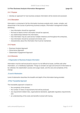 BABOK Guide v3 Study Notes
3.4 Plan Business Analysis Information Management (page 42)
3.4.1 Purpose
• develop an approach for how business analysis information will be stored and accessed.
3.4.2 Description
Information is comprised of all the information business analysts elicit, create, compile, and
disseminate in the course of performing business analysis. Information management entails
identifying:
- how information should be organized,
- the level of detail at which information should be captured,
- any relationships between the information,
- how information may be used across multiple initiatives and throughout the enterprise,
- how information should be accessed and stored, and
- characteristics about the information that must be maintained.
3.4.3 Inputs
• Business Analysis Approach
• Governance Approach
• Stakeholder Engagement Approach
3.4.4 Elements
.1 Organization of Business Analysis Information
Information must be well structured to ensure it is not difﬁcult to locate, conﬂicts with other
information, or is needlessly duplicated. Things to consider are type and amount of information to
be collected, the stakeholder's access and usage needs, and the size and complexity of the
change.
.2 Level of Abstraction
Level of abstraction describes the breadth and depth of the information being provided.
.3 Plan Traceability Approach
The traceability approach is based on:
- the complexity of the domain,
- the number of views of requirements that will be produced,
- any requirement-related risks, organizational standards, applicable regulatory requirements,
and
- an understanding of the costs and beneﬁts involved with tracing.
saifur.rahman62@gmail.com Page of21 107
 