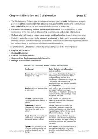 BABOK Guide v3 Study Notes
Chapter 4: Elicitation and Collaboration (page 53)
• The Elicitation and Collaboration knowledge area describes the tasks that business analysts
perform to obtain information from stakeholders, conﬁrm the results and communicate
with stakeholders once the business analysis information is assembled.
• Elicitation is the drawing forth or receiving of information from stakeholders or other
sources and is the main path to discovering requirements and design information.
• Collaboration is the act of two or more people working together towards a common goal.
• Elicitation and collaboration can be planned, unplanned, or both and is an ongoing activity.
Planned activities include workshops, experiments, and/or surveys whereas unplanned activities
can be last-minute or 'just in time' collaboration or conversations.
The Elicitation and Collaboration knowledge area is composed of the following tasks:
• Prepare for Elicitation
• Conduct Elicitation
• Conﬁrm Elicitation Results
• Communicate Business Analysis Information
• Manage Stakeholder Collaboration
 
saifur.rahman62@gmail.com Page of25 107
 