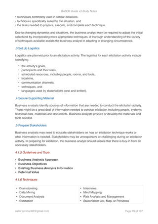 BABOK Guide v3 Study Notes
• techniques commonly used in similar initiatives, 
• techniques speciﬁcally suited to the situation, and 
• the tasks needed to prepare, execute, and complete each technique.
Due to changing dynamics and situations, the business analyst may be required to adjust the initial
selections by incorporating more appropriate techniques. A thorough understanding of the variety
of techniques available assists the business analyst in adapting to changing circumstances.
.3 Set Up Logistics
Logistics are planned prior to an elicitation activity. The logistics for each elicitation activity include
identifying:
- the activity's goals,
- participants and their roles,
- scheduled resources, including people, rooms, and tools,
- locations,
- communication channels,
- techniques, and
- languages used by stakeholders (oral and written).
.4 Secure Supporting Material
Business analysts identify sources of information that are needed to conduct the elicitation activity.
There might be a great deal of information needed to conduct elicitation including people, systems,
historical data, materials and documents. Business analysts procure or develop the materials and
tools needed.
.5 Prepare Stakeholders
Business analysts may need to educate stakeholders on how an elicitation technique works or
what information is needed. Stakeholders may be unresponsive or challenging during an elicitation
activity. In preparing for elicitation, the business analyst should ensure that there is buy-in from all
necessary stakeholders.
4.1.5 Guidelines and Tools
• Business Analysis Approach
• Business Objectives
• Existing Business Analysis Information
• Potential Value
4.1.6 Techniques
• Brainstorming
• Data Mining
• Document Analysis
• Estimation
• Interviews
• Mind Mapping
• Risk Analysis and Management
• Stakeholder List, Map, or Personas
saifur.rahman62@gmail.com Page of28 107
 