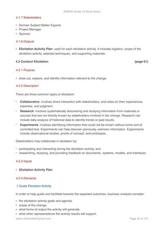 BABOK Guide v3 Study Notes
4.1.7 Stakeholders
• Domain Subject Matter Experts
• Project Manager
• Sponsor
4.1.8 Outputs
• Elicitation Activity Plan: used for each elicitation activity. It includes logistics, scope of the
elicitation activity, selected techniques, and supporting materials.
4.2 Conduct Elicitation (page 61)
4.2.1 Purpose
• draw out, explore, and identify information relevant to the change.
4.2.2 Description
There are three common types of elicitation:
- Collaborative: involves direct interaction with stakeholders, and relies on their experiences,
expertise, and judgment.
- Research: involves systematically discovering and studying information from materials or
sources that are not directly known by stakeholders involved in the change. Research can
include data analysis of historical data to identify trends or past results.
- Experiments: involves identifying information that could not be known without some sort of
controlled test. Experiments can help discover previously unknown information. Experiments
include observational studies, proofs of concept, and prototypes.
Stakeholders may collaborate in elicitation by:
- participating and interacting during the elicitation activity, and
- researching, studying, and providing feedback on documents, systems, models, and interfaces.
4.2.3 Inputs
• Elicitation Activity Plan
4.2.4 Elements
.1 Guide Elicitation Activity
In order to help guide and facilitate towards the expected outcomes, business analysts consider:
• the elicitation activity goals and agenda,
• scope of the change,
• what forms of output the activity will generate,
• what other representations the activity results will support,
saifur.rahman62@gmail.com Page of29 107
 