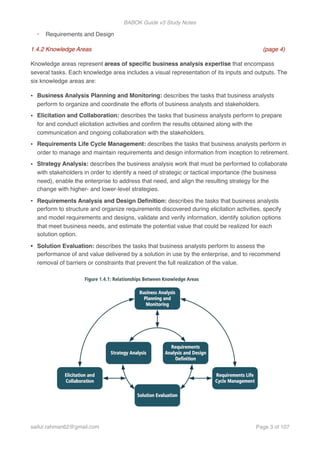 BABOK Guide v3 Study Notes
- Requirements and Design
1.4.2 Knowledge Areas (page 4)
Knowledge areas represent areas of speciﬁc business analysis expertise that encompass
several tasks. Each knowledge area includes a visual representation of its inputs and outputs. The
six knowledge areas are:
• Business Analysis Planning and Monitoring: describes the tasks that business analysts
perform to organize and coordinate the efforts of business analysts and stakeholders.
• Elicitation and Collaboration: describes the tasks that business analysts perform to prepare
for and conduct elicitation activities and conﬁrm the results obtained along with the
communication and ongoing collaboration with the stakeholders.
• Requirements Life Cycle Management: describes the tasks that business analysts perform in
order to manage and maintain requirements and design information from inception to retirement.
• Strategy Analysis: describes the business analysis work that must be performed to collaborate
with stakeholders in order to identify a need of strategic or tactical importance (the business
need), enable the enterprise to address that need, and align the resulting strategy for the
change with higher- and lower-level strategies.
• Requirements Analysis and Design Deﬁnition: describes the tasks that business analysts
perform to structure and organize requirements discovered during elicitation activities, specify
and model requirements and designs, validate and verify information, identify solution options
that meet business needs, and estimate the potential value that could be realized for each
solution option.
• Solution Evaluation: describes the tasks that business analysts perform to assess the
performance of and value delivered by a solution in use by the enterprise, and to recommend
removal of barriers or constraints that prevent the full realization of the value.
saifur.rahman62@gmail.com Page of3 107
 