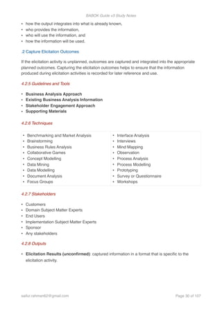 BABOK Guide v3 Study Notes
• how the output integrates into what is already known,
• who provides the information,
• who will use the information, and
• how the information will be used.
.2 Capture Elicitation Outcomes
If the elicitation activity is unplanned, outcomes are captured and integrated into the appropriate
planned outcomes. Capturing the elicitation outcomes helps to ensure that the information
produced during elicitation activities is recorded for later reference and use.
4.2.5 Guidelines and Tools
• Business Analysis Approach
• Existing Business Analysis Information
• Stakeholder Engagement Approach
• Supporting Materials
4.2.6 Techniques
4.2.7 Stakeholders
• Customers
• Domain Subject Matter Experts
• End Users
• Implementation Subject Matter Experts
• Sponsor
• Any stakeholders
4.2.8 Outputs
• Elicitation Results (unconﬁrmed): captured information in a format that is speciﬁc to the
elicitation activity.
• Benchmarking and Market Analysis
• Brainstorming
• Business Rules Analysis
• Collaborative Games
• Concept Modelling
• Data Mining
• Data Modelling
• Document Analysis
• Focus Groups
• Interface Analysis
• Interviews
• Mind Mapping
• Observation
• Process Analysis
• Process Modelling
• Prototyping
• Survey or Questionnaire
• Workshops
saifur.rahman62@gmail.com Page of30 107
 